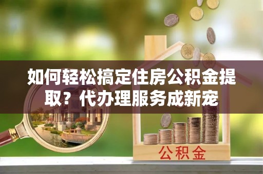 山南如何轻松搞定住房公积金提取？代办理服务成新宠