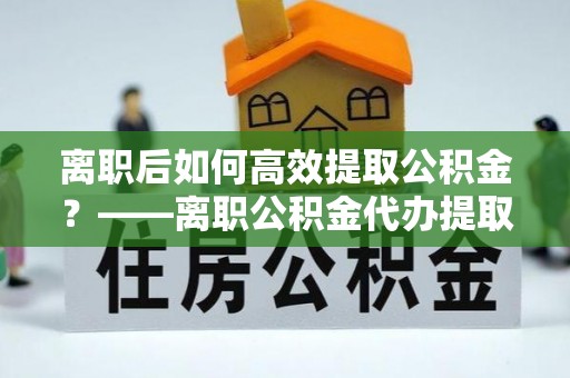 山南离职后如何高效提取公积金？——离职公积金代办提取全流程解析