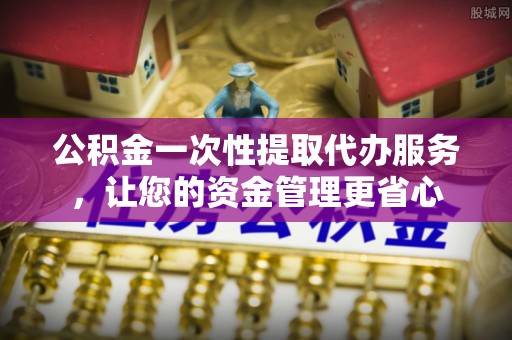 山南公积金一次性提取代办服务，让您的资金管理更省心