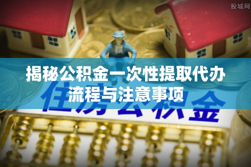 山南揭秘公积金一次性提取代办流程与注意事项