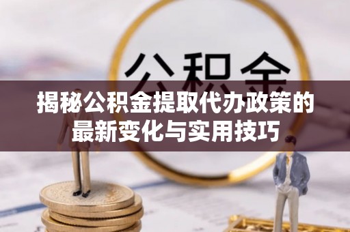 山南揭秘公积金提取代办政策的最新变化与实用技巧
