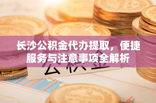 山南长沙公积金代办提取，便捷服务与注意事项全解析