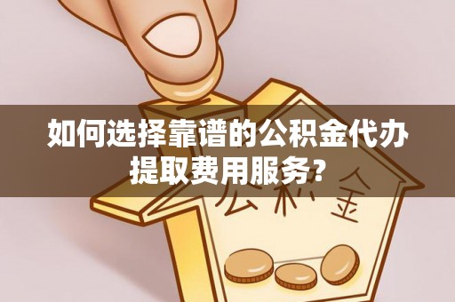 山南如何选择靠谱的公积金代办提取费用服务？
