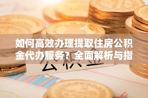 山南如何高效办理提取住房公积金代办服务？全面解析与指南