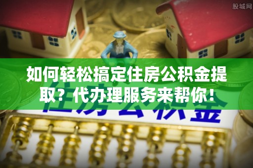 山南如何轻松搞定住房公积金提取？代办理服务来帮你！