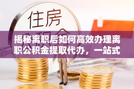 山南揭秘离职后如何高效办理离职公积金提取代办，一站式服务全解析