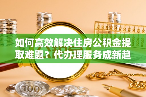 山南如何高效解决住房公积金提取难题？代办理服务成新趋势