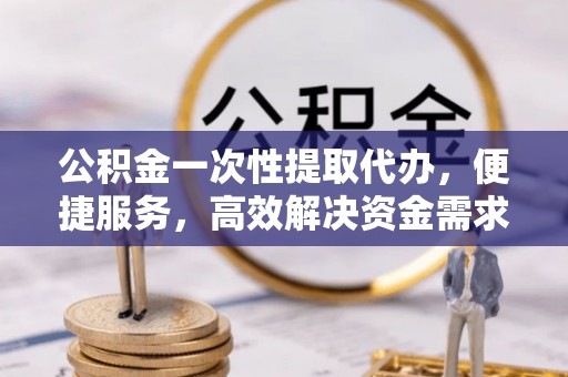 山南公积金一次性提取代办，便捷服务，高效解决资金需求