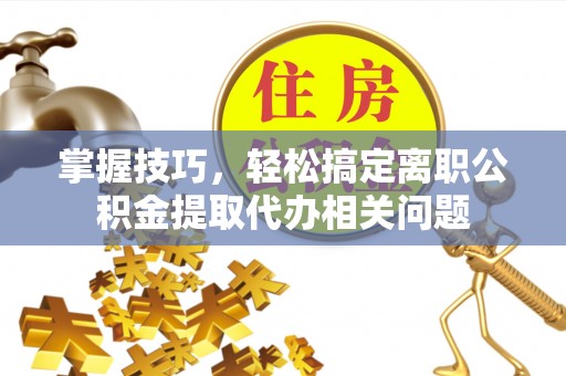 山南掌握技巧，轻松搞定离职公积金提取代办相关问题