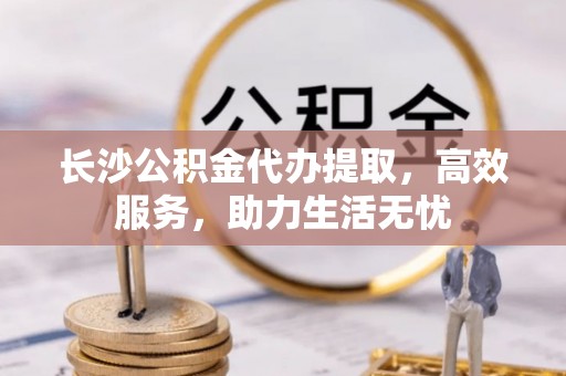 山南长沙公积金代办提取，高效服务，助力生活无忧