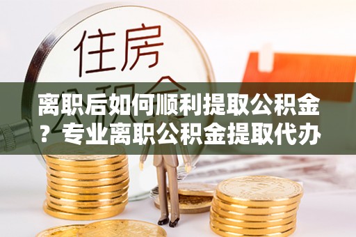 山南离职后如何顺利提取公积金？专业离职公积金提取代办服务指南