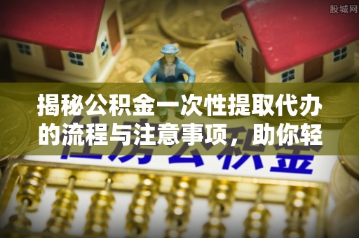 山南揭秘公积金一次性提取代办的流程与注意事项，助你轻松搞定财务规划