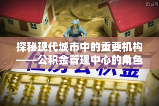 山南探秘现代城市中的重要机构——公积金管理中心的角色与使命