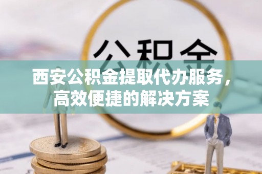 山南西安公积金提取代办服务，高效便捷的解决方案