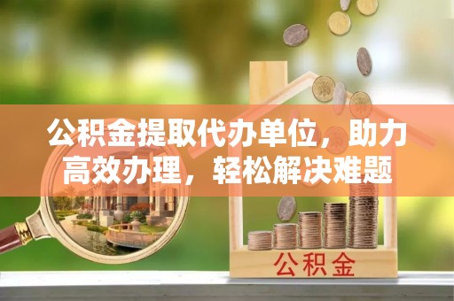 山南公积金提取代办单位，助力高效办理，轻松解决难题