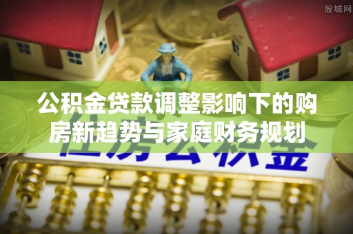 山南公积金贷款调整影响下的购房新趋势与家庭财务规划