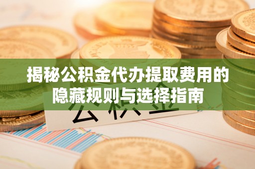 山南揭秘公积金代办提取费用的隐藏规则与选择指南
