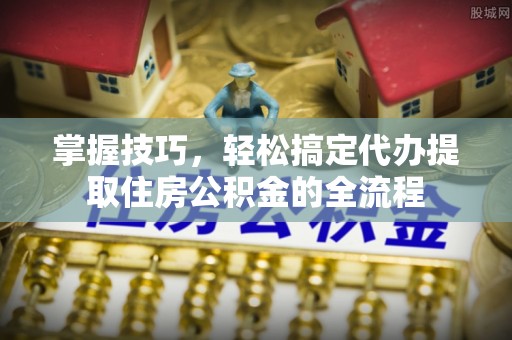 山南掌握技巧，轻松搞定代办提取住房公积金的全流程