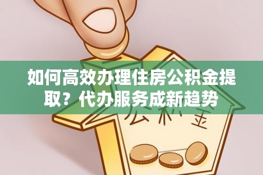 山南如何高效办理住房公积金提取？代办服务成新趋势