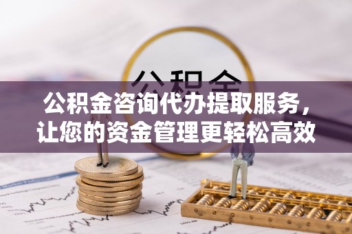 山南公积金咨询代办提取服务，让您的资金管理更轻松高效