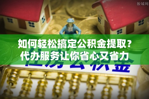 山南如何轻松搞定公积金提取？代办服务让你省心又省力