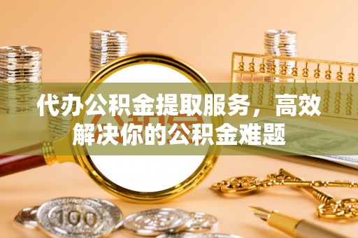 山南代办公积金提取服务，高效解决你的公积金难题