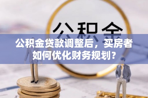 山南公积金贷款调整后，买房者如何优化财务规划？
