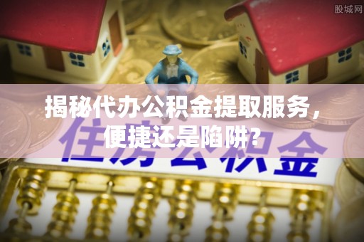 山南揭秘代办公积金提取服务，便捷还是陷阱？