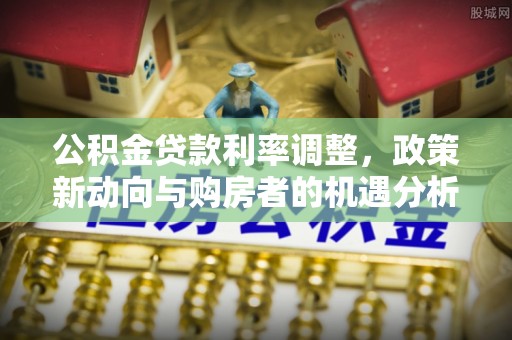 山南公积金贷款利率调整，政策新动向与购房者的机遇分析