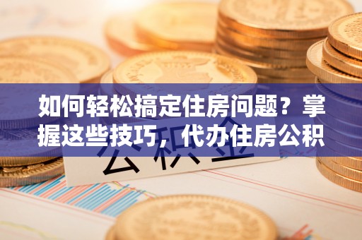山南如何轻松搞定住房问题？掌握这些技巧，代办住房公积金提取不再难