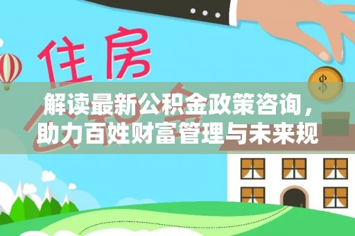 山南解读最新公积金政策咨询，助力百姓财富管理与未来规划