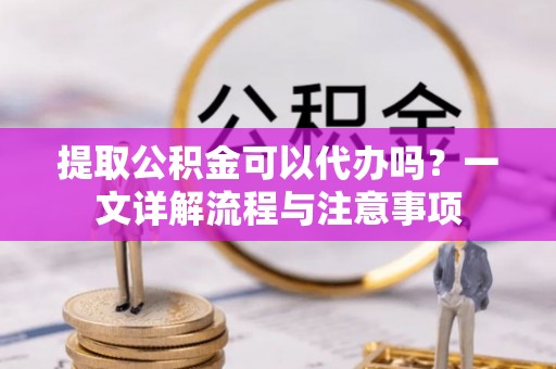 山南提取公积金可以代办吗？一文详解流程与注意事项