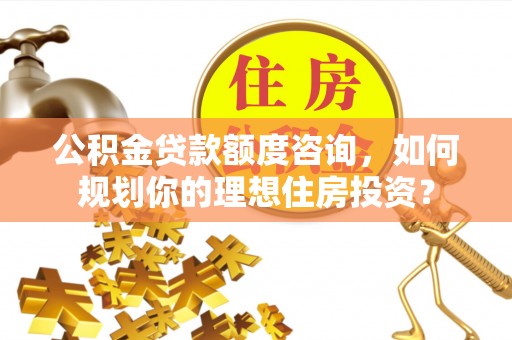 山南公积金贷款额度咨询，如何规划你的理想住房投资？