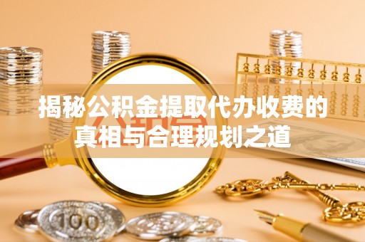 山南揭秘公积金提取代办收费的真相与合理规划之道