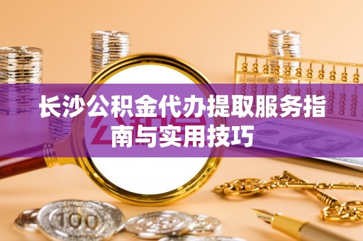 山南长沙公积金代办提取服务指南与实用技巧