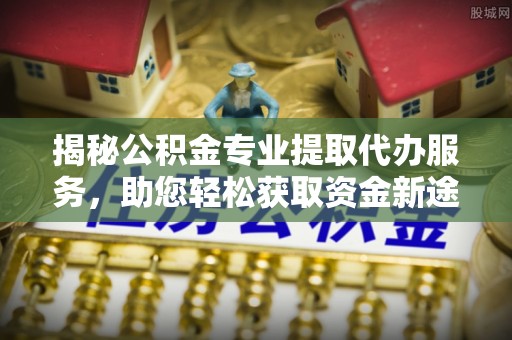 山南揭秘公积金专业提取代办服务，助您轻松获取资金新途径