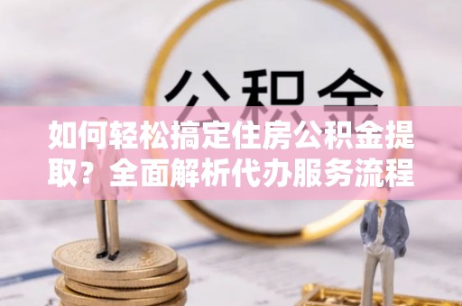 山南如何轻松搞定住房公积金提取？全面解析代办服务流程与优势