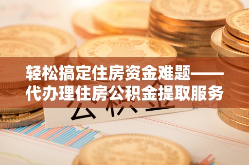 山南轻松搞定住房资金难题——代办理住房公积金提取服务详解