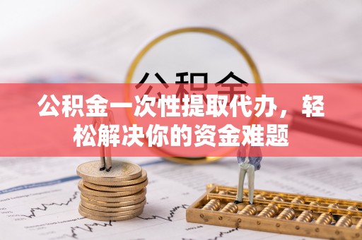山南公积金一次性提取代办，轻松解决你的资金难题