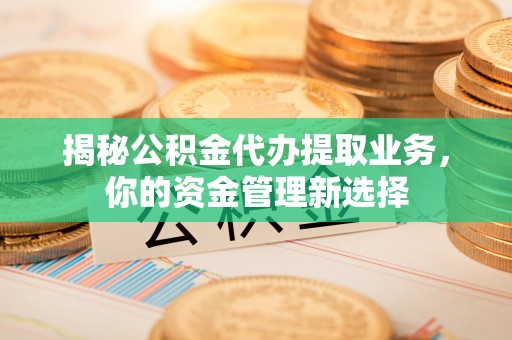 山南揭秘公积金代办提取业务，你的资金管理新选择