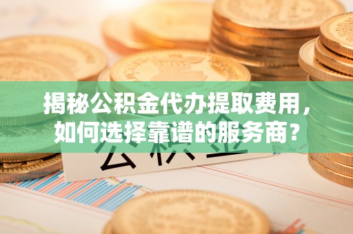 山南揭秘公积金代办提取费用，如何选择靠谱的服务商？
