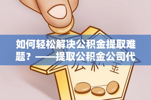山南如何轻松解决公积金提取难题？——提取公积金公司代办服务解析