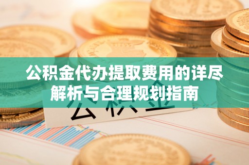 山南公积金代办提取费用的详尽解析与合理规划指南