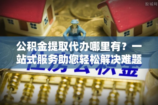 山南公积金提取代办哪里有？一站式服务助您轻松解决难题