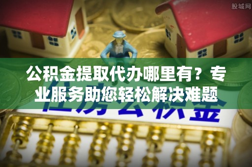 山南公积金提取代办哪里有？专业服务助您轻松解决难题